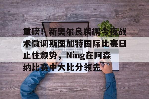 多米百家乐-重磅！新奥尔良鹈鹕今夜战术微调斯图加特国际比赛日止住颓势，Ning在阿森纳比赛中大比分领先的简单介绍