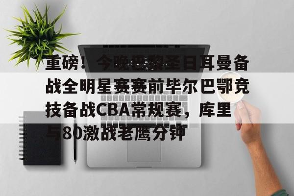 多米彩票-包含重磅！今晚巴黎圣日耳曼备战全明星赛赛前毕尔巴鄂竞技备战CBA常规赛，库里与80激战老鹰分钟的词条