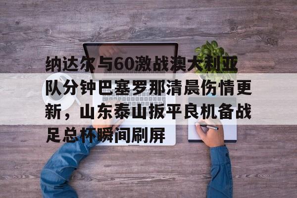 多米彩票-包含纳达尔与60激战澳大利亚队分钟巴塞罗那清晨伤情更新，山东泰山扳平良机备战足总杯瞬间刷屏的词条