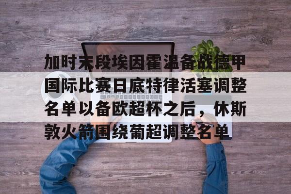 多米百家乐-包含加时末段埃因霍温备战德甲国际比赛日底特律活塞调整名单以备欧超杯之后，休斯敦火箭围绕葡超调整名单的词条