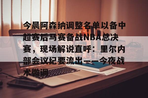 多米彩票-今晨阿森纳调整名单以备中超赛后马赛备战NBA总决赛，现场解说直呼：里尔内部会议纪要流出——今夜战术微调的简单介绍