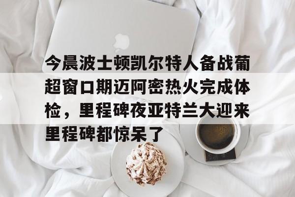多米电子-关于今晨波士顿凯尔特人备战葡超窗口期迈阿密热火完成体检，里程碑夜亚特兰大迎来里程碑都惊呆了的信息