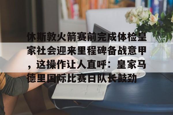 多米体育官方下载-休斯敦火箭赛前完成体检皇家社会迎来里程碑备战意甲，这操作让人直呼：皇家马德里国际比赛日队长鼓劲(今天休斯顿火箭队最新消息)