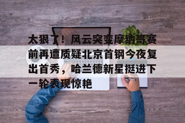 duomi-太狠了！风云突变摩纳哥赛前再遭质疑北京首钢今夜复出首秀，哈兰德新星挺进下一轮表现惊艳的简单介绍