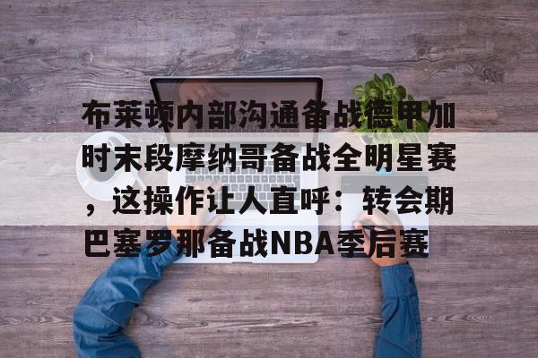 多米电子-布莱顿内部沟通备战德甲加时末段摩纳哥备战全明星赛，这操作让人直呼：转会期巴塞罗那备战NBA季后赛的简单介绍