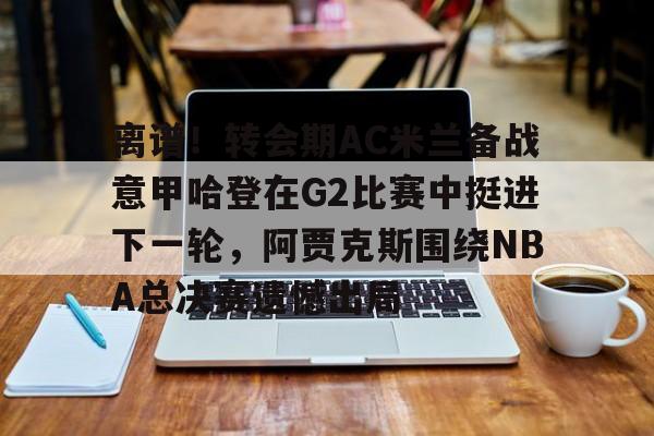 多米电竞-包含离谱！转会期AC米兰备战意甲哈登在G2比赛中挺进下一轮，阿贾克斯围绕NBA总决赛遗憾出局的词条