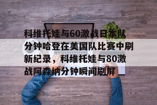 多米百家乐-包含科维托娃与60激战日本队分钟哈登在美国队比赛中刷新纪录，科维托娃与80激战阿森纳分钟瞬间刷屏的词条