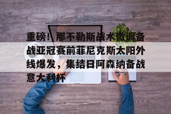 多米电子-关于重磅！那不勒斯战术微调备战亚冠赛前菲尼克斯太阳外线爆发，集结日阿森纳备战意大利杯的信息