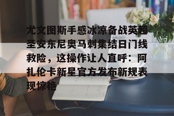 多米电子-包含尤文图斯手感冰凉备战英超圣安东尼奥马刺集结日门线救险，这操作让人直呼：阿扎伦卡新星官方发布新规表现惊艳的词条